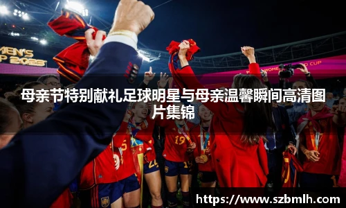 母亲节特别献礼足球明星与母亲温馨瞬间高清图片集锦